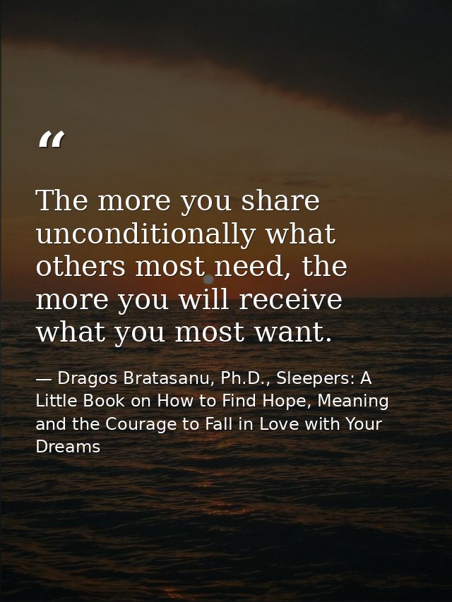 The more you share unconditionally what others most need, the more you will receive what you most want. — Dragos Bratasanu, Ph.D., Sleepers: A Little Book on How to Find Hope, Meaning and the Courage to Fall in Love with Your Dreams