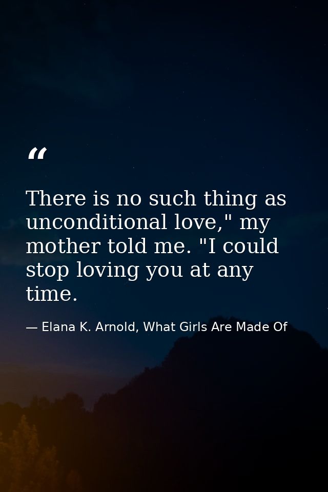 There is no such thing as unconditional love," my mother told me. "I could stop loving you at any time. — Elana K. Arnold, What Girls Are Made Of