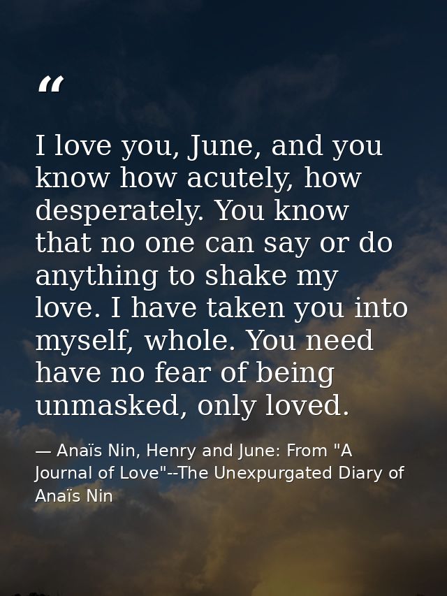 I love you, June, and you know how acutely, how desperately. You know that no one can say or do anything to shake my lov — Anaïs Nin, Henry and June: From "A Journal of Love"--The Unexpurgated Diary of Anaïs Nin