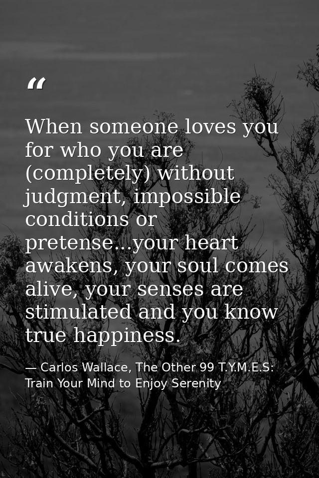 When someone loves you for who you are (completely) without judgment, impossible conditions or pretense...your heart awa — Carlos Wallace, The Other 99 T.Y.M.E.S: Train Your Mind to Enjoy Serenity