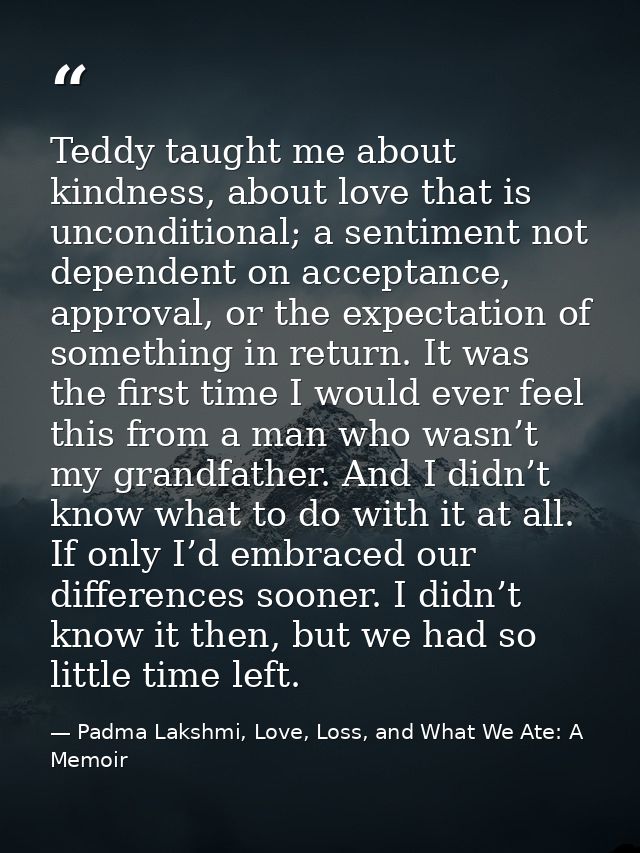 Teddy taught me about kindness, about love that is unconditional; a sentiment not dependent on acceptance, approval, or  — Padma Lakshmi, Love, Loss, and What We Ate: A Memoir