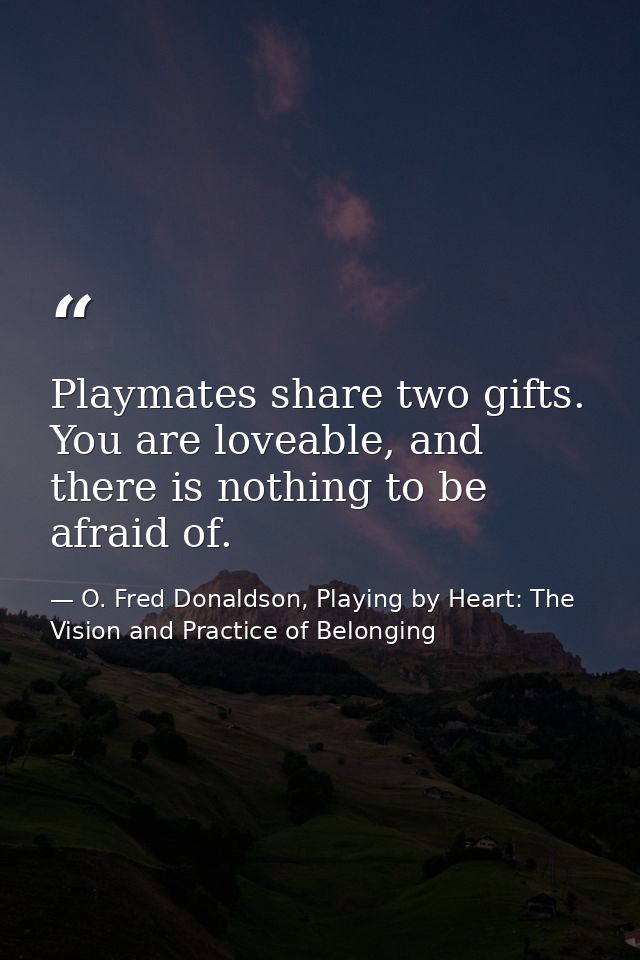 Playmates share two gifts. You are loveable, and there is nothing to be afraid of. — O. Fred Donaldson, Playing by Heart: The Vision and Practice of Belonging