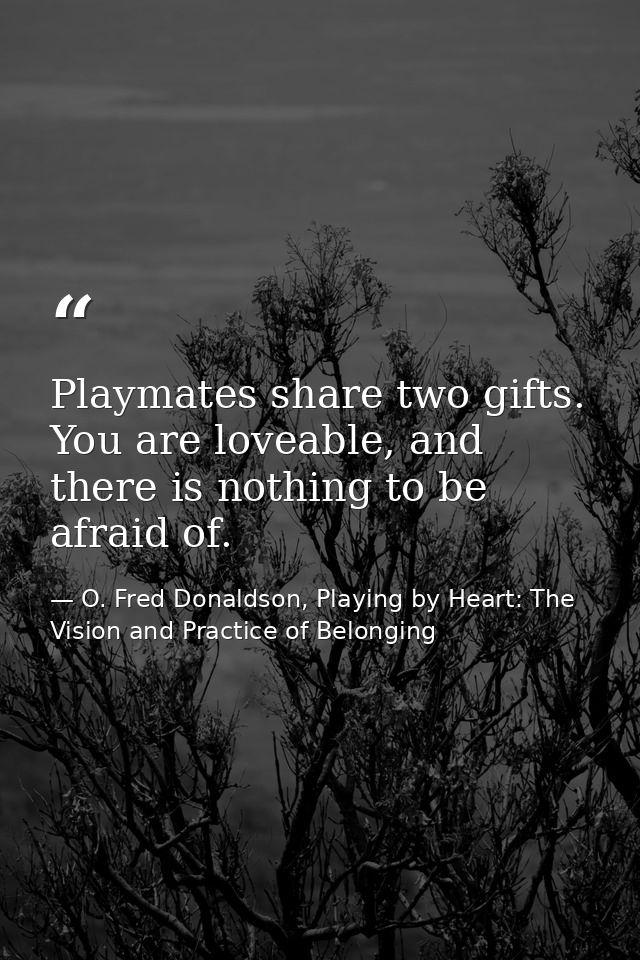 Playmates share two gifts. You are loveable, and there is nothing to be afraid of. — O. Fred Donaldson, Playing by Heart: The Vision and Practice of Belonging