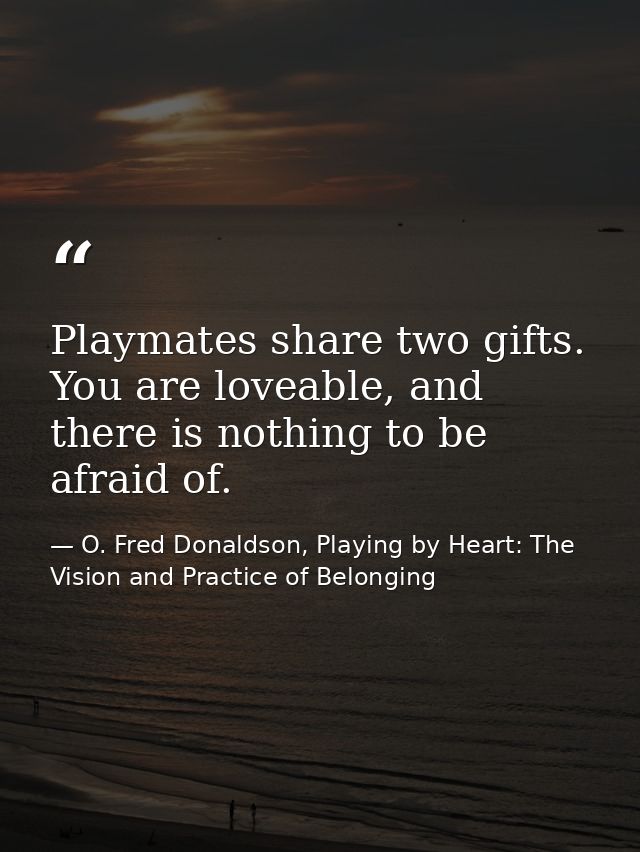 Playmates share two gifts. You are loveable, and there is nothing to be afraid of. — O. Fred Donaldson, Playing by Heart: The Vision and Practice of Belonging