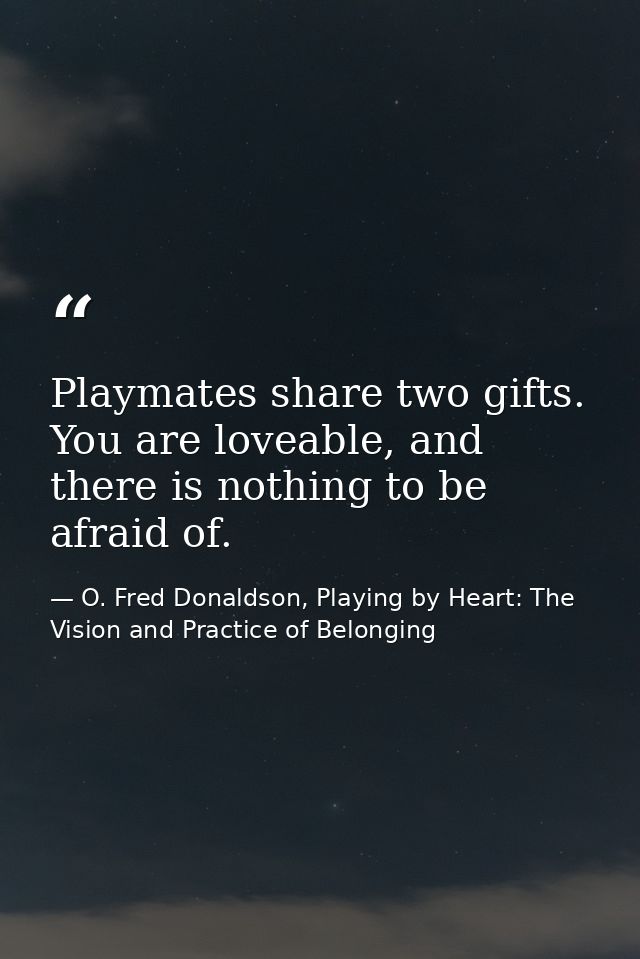 Playmates share two gifts. You are loveable, and there is nothing to be afraid of. — O. Fred Donaldson, Playing by Heart: The Vision and Practice of Belonging