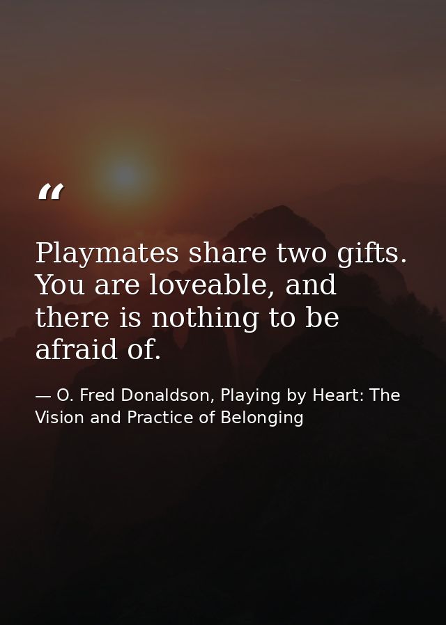 Playmates share two gifts. You are loveable, and there is nothing to be afraid of. — O. Fred Donaldson, Playing by Heart: The Vision and Practice of Belonging