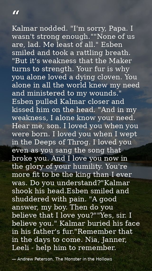 Kalmar nodded. "I'm sorry, Papa. I wasn't strong enough.""None of us are, lad. Me least of all." Esben smiled and took a — Andrew Peterson, The Monster in the Hollows
