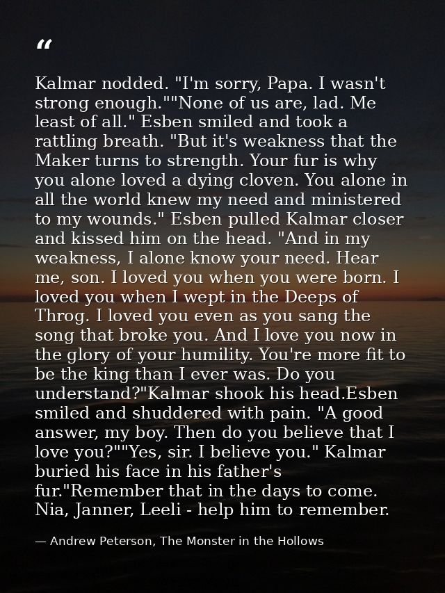 Kalmar nodded. "I'm sorry, Papa. I wasn't strong enough.""None of us are, lad. Me least of all." Esben smiled and took a — Andrew Peterson, The Monster in the Hollows