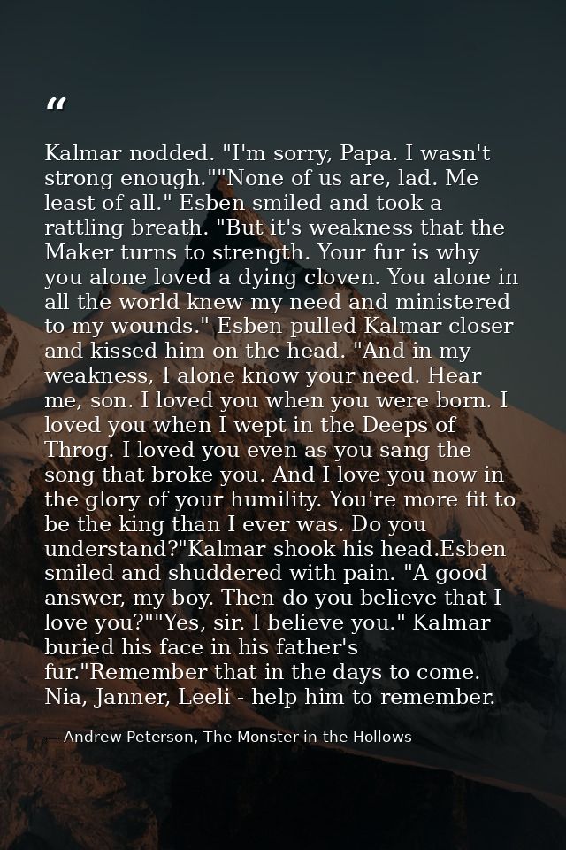 Kalmar nodded. "I'm sorry, Papa. I wasn't strong enough.""None of us are, lad. Me least of all." Esben smiled and took a — Andrew Peterson, The Monster in the Hollows