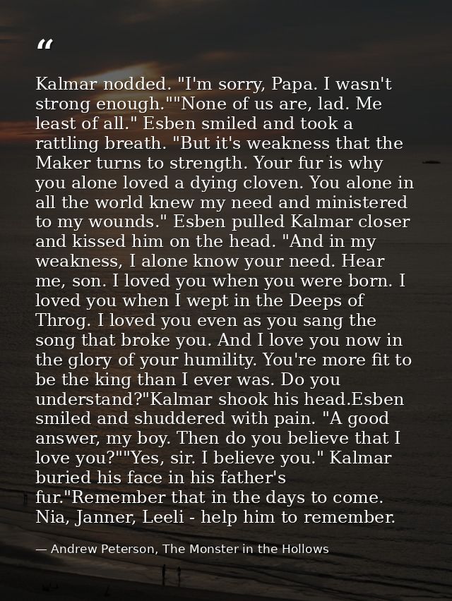 Kalmar nodded. "I'm sorry, Papa. I wasn't strong enough.""None of us are, lad. Me least of all." Esben smiled and took a — Andrew Peterson, The Monster in the Hollows