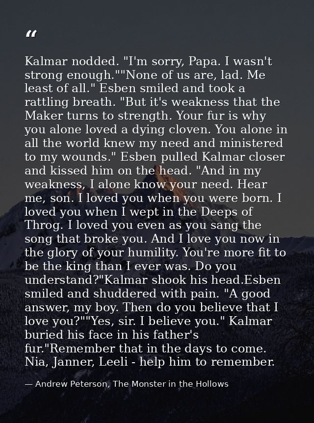 Kalmar nodded. "I'm sorry, Papa. I wasn't strong enough.""None of us are, lad. Me least of all." Esben smiled and took a — Andrew Peterson, The Monster in the Hollows