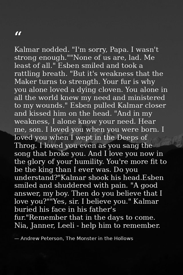 Kalmar nodded. "I'm sorry, Papa. I wasn't strong enough.""None of us are, lad. Me least of all." Esben smiled and took a — Andrew Peterson, The Monster in the Hollows