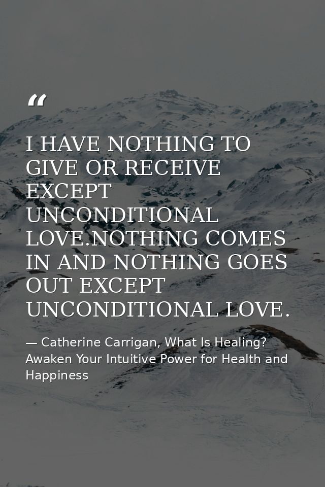 I HAVE NOTHING TO GIVE OR RECEIVE EXCEPT UNCONDITIONAL LOVE.NOTHING COMES IN AND NOTHING GOES OUT EXCEPT UNCONDITIONAL L — Catherine Carrigan, What Is Healing? Awaken Your Intuitive Power for Health and Happiness