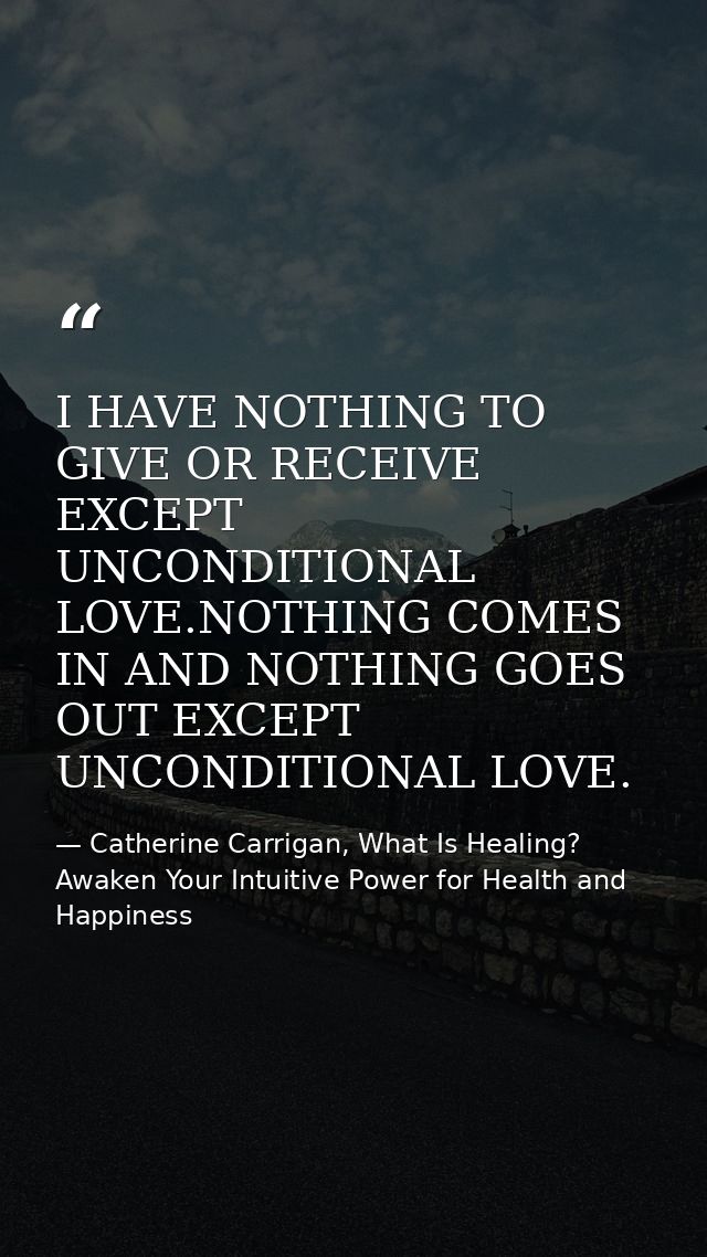 I HAVE NOTHING TO GIVE OR RECEIVE EXCEPT UNCONDITIONAL LOVE.NOTHING COMES IN AND NOTHING GOES OUT EXCEPT UNCONDITIONAL L — Catherine Carrigan, What Is Healing? Awaken Your Intuitive Power for Health and Happiness