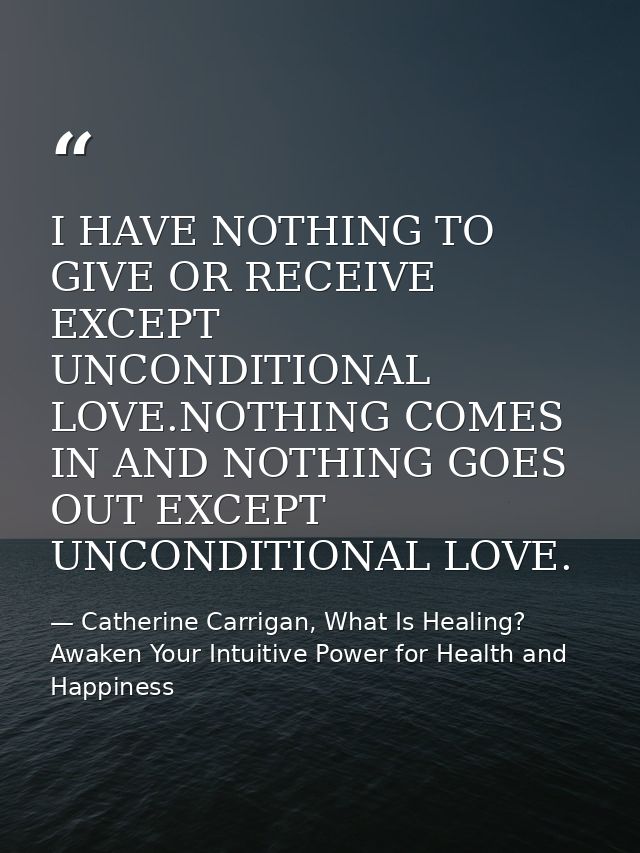 I HAVE NOTHING TO GIVE OR RECEIVE EXCEPT UNCONDITIONAL LOVE.NOTHING COMES IN AND NOTHING GOES OUT EXCEPT UNCONDITIONAL L — Catherine Carrigan, What Is Healing? Awaken Your Intuitive Power for Health and Happiness