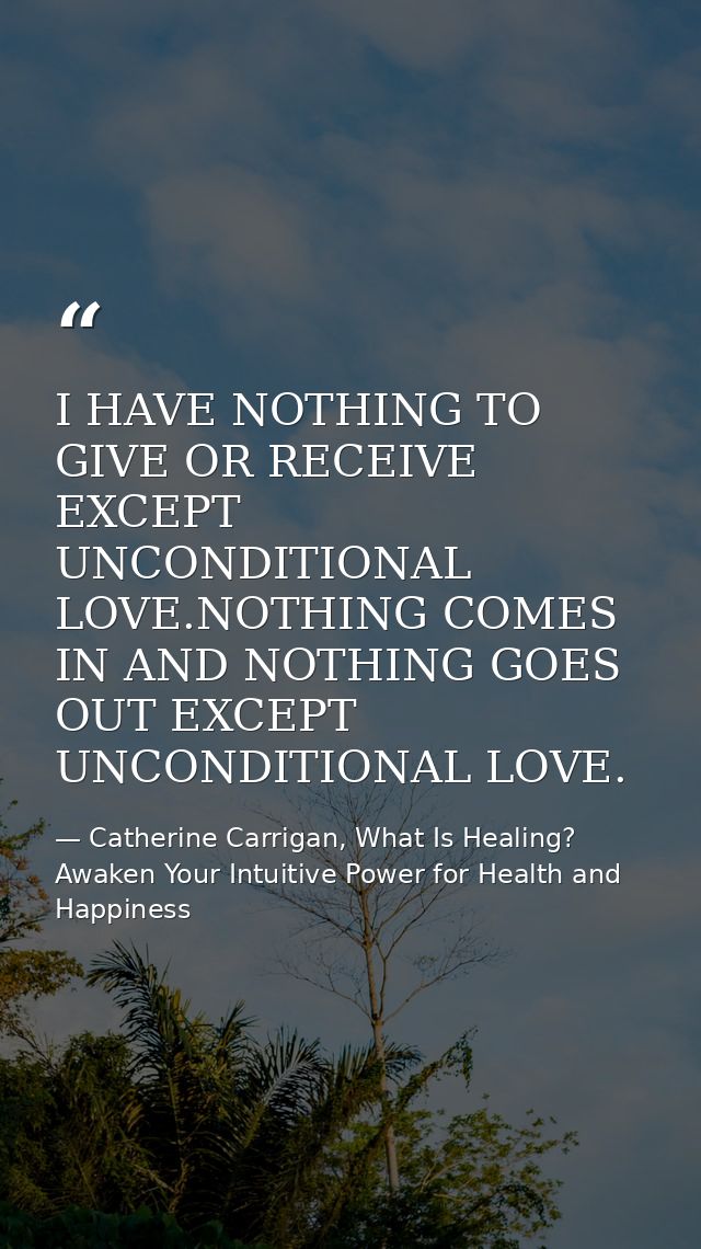 I HAVE NOTHING TO GIVE OR RECEIVE EXCEPT UNCONDITIONAL LOVE.NOTHING COMES IN AND NOTHING GOES OUT EXCEPT UNCONDITIONAL L — Catherine Carrigan, What Is Healing? Awaken Your Intuitive Power for Health and Happiness