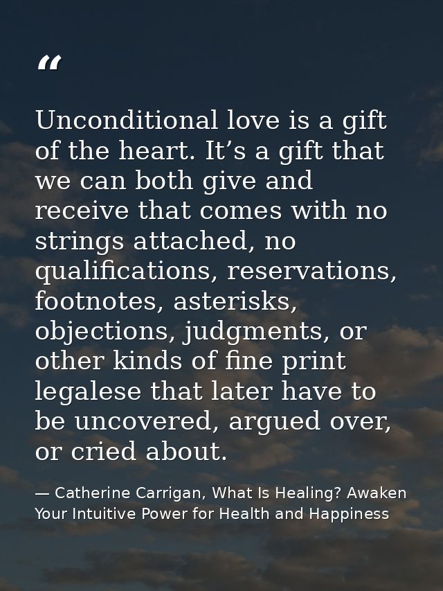 Unconditional love is a gift of the heart. It’s a gift that we can both give and receive that comes with no strings atta — Catherine Carrigan, What Is Healing? Awaken Your Intuitive Power for Health and Happiness