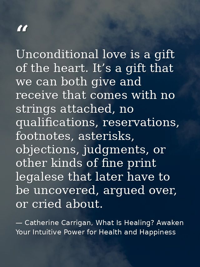 Unconditional love is a gift of the heart. It’s a gift that we can both give and receive that comes with no strings atta — Catherine Carrigan, What Is Healing? Awaken Your Intuitive Power for Health and Happiness
