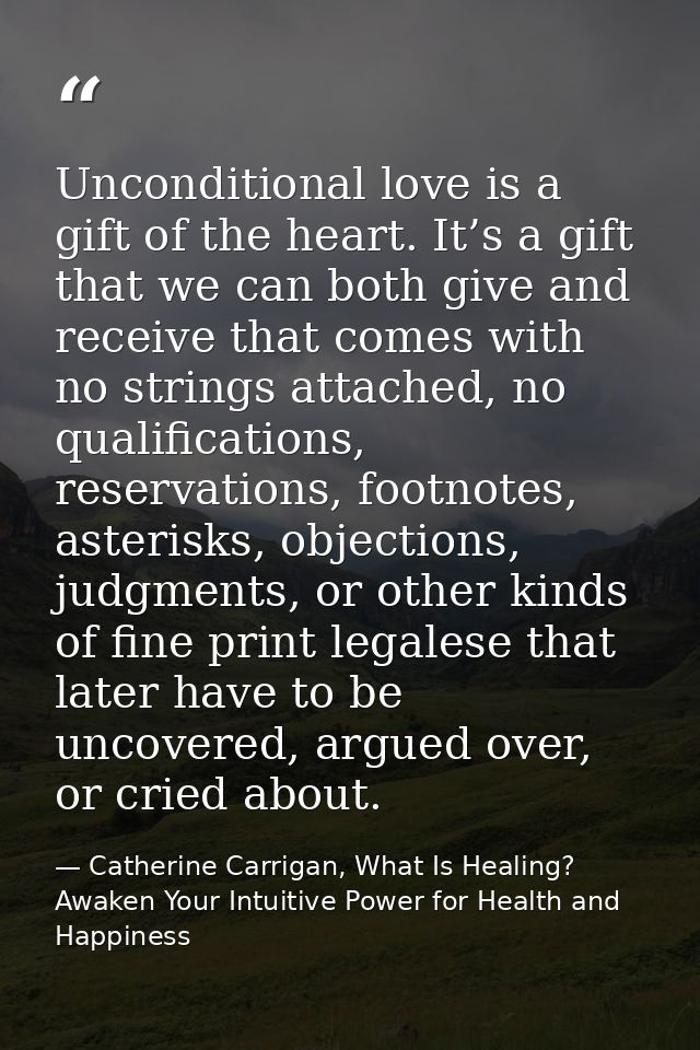 Unconditional love is a gift of the heart. It’s a gift that we can both give and receive that comes with no strings atta — Catherine Carrigan, What Is Healing? Awaken Your Intuitive Power for Health and Happiness