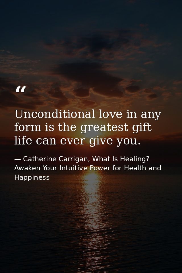 Unconditional love in any form is the greatest gift life can ever give you. — Catherine Carrigan, What Is Healing? Awaken Your Intuitive Power for Health and Happiness