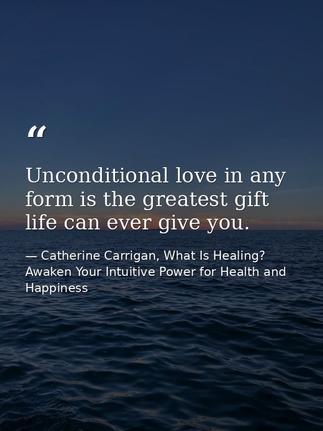 Unconditional love in any form is the greatest gift life can ever give you. — Catherine Carrigan, What Is Healing? Awaken Your Intuitive Power for Health and Happiness