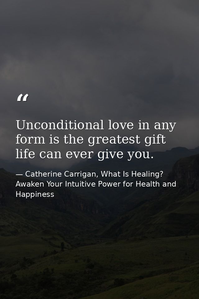 Unconditional love in any form is the greatest gift life can ever give you. — Catherine Carrigan, What Is Healing? Awaken Your Intuitive Power for Health and Happiness