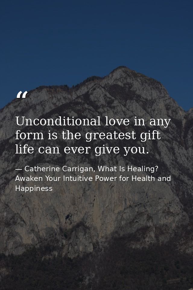 Unconditional love in any form is the greatest gift life can ever give you. — Catherine Carrigan, What Is Healing? Awaken Your Intuitive Power for Health and Happiness