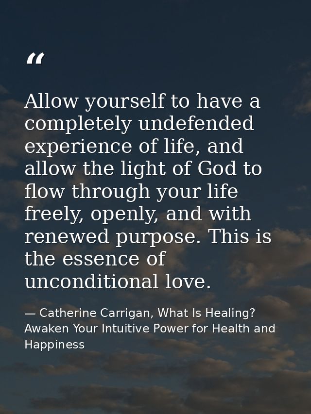 Allow yourself to have a completely undefended experience of life, and allow the light of God to flow through your life  — Catherine Carrigan, What Is Healing? Awaken Your Intuitive Power for Health and Happiness