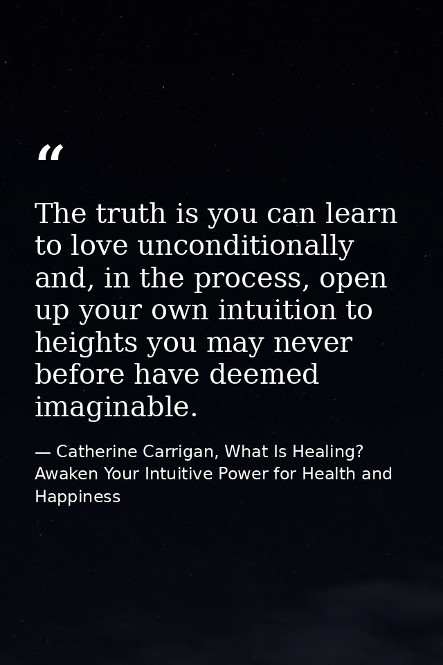 The truth is you can learn to love unconditionally and, in the process, open up your own intuition to heights you may ne — Catherine Carrigan, What Is Healing? Awaken Your Intuitive Power for Health and Happiness