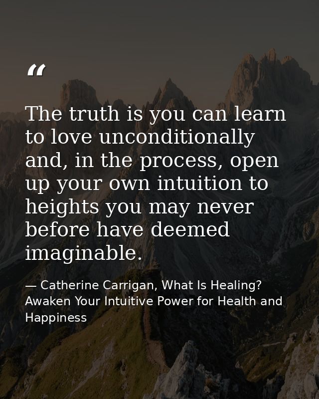The truth is you can learn to love unconditionally and, in the process, open up your own intuition to heights you may ne — Catherine Carrigan, What Is Healing? Awaken Your Intuitive Power for Health and Happiness