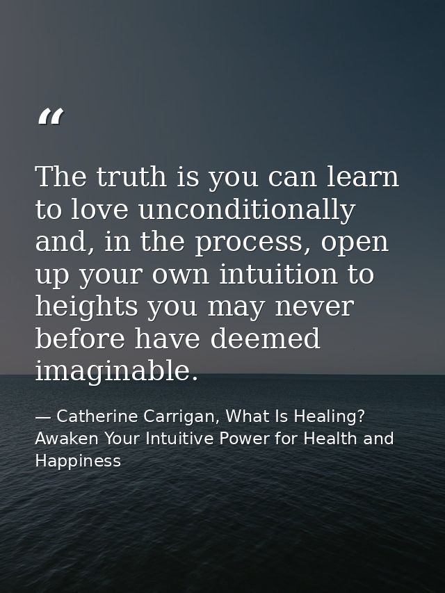 The truth is you can learn to love unconditionally and, in the process, open up your own intuition to heights you may ne — Catherine Carrigan, What Is Healing? Awaken Your Intuitive Power for Health and Happiness