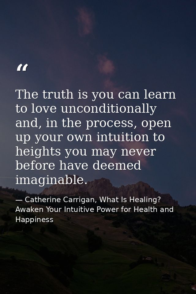The truth is you can learn to love unconditionally and, in the process, open up your own intuition to heights you may ne — Catherine Carrigan, What Is Healing? Awaken Your Intuitive Power for Health and Happiness