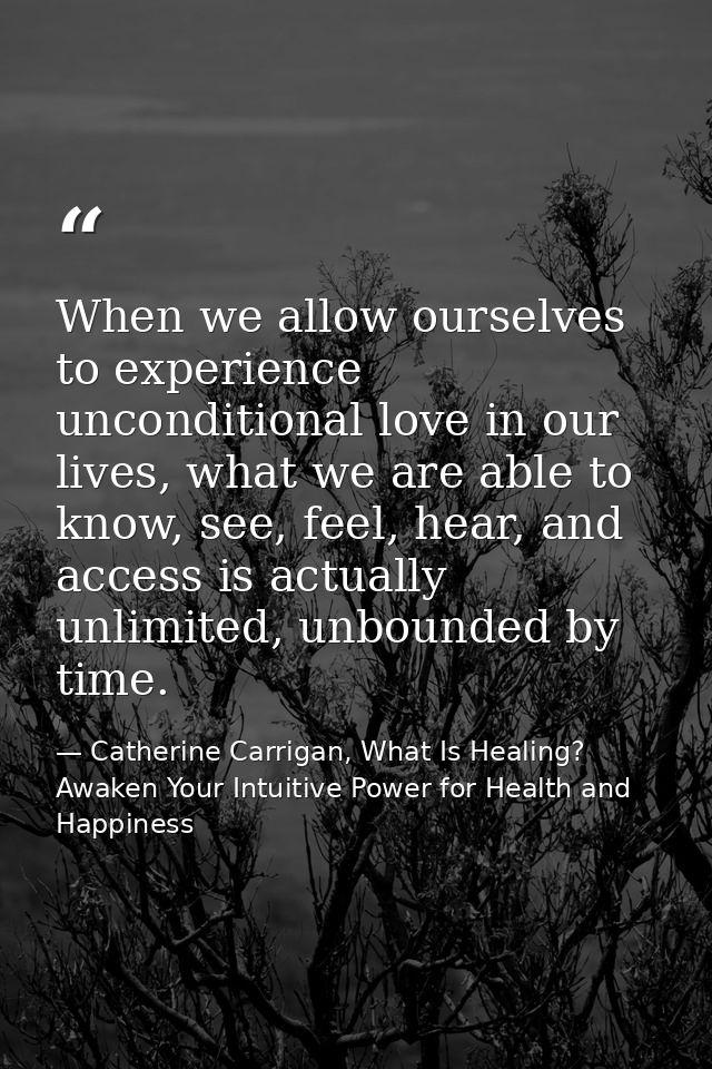 When we allow ourselves to experience unconditional love in our lives, what we are able to know, see, feel, hear, and ac — Catherine Carrigan, What Is Healing? Awaken Your Intuitive Power for Health and Happiness
