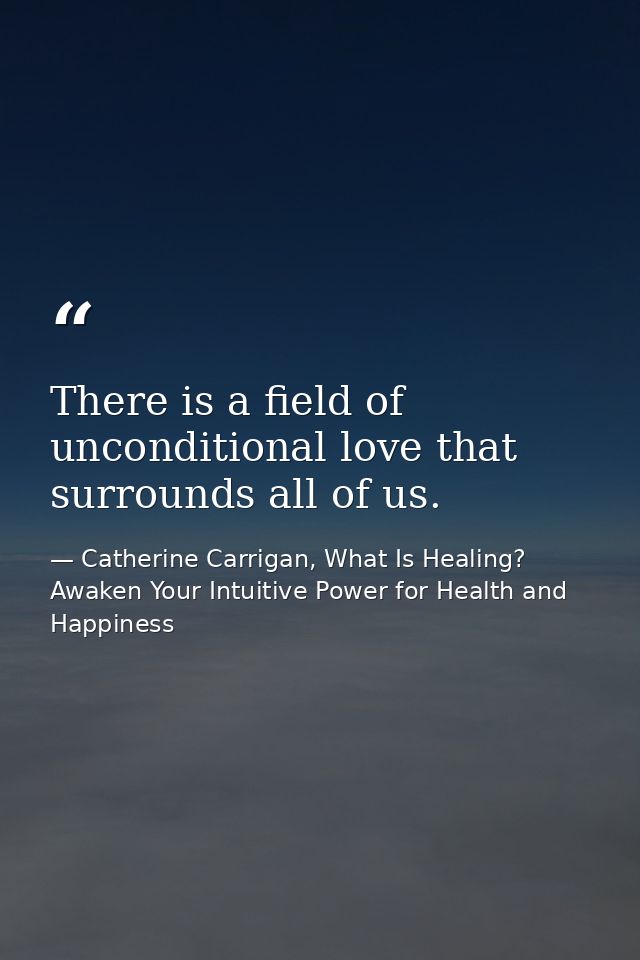 There is a field of unconditional love that surrounds all of us. — Catherine Carrigan, What Is Healing? Awaken Your Intuitive Power for Health and Happiness