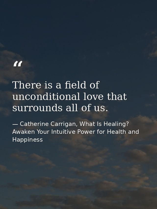 There is a field of unconditional love that surrounds all of us. — Catherine Carrigan, What Is Healing? Awaken Your Intuitive Power for Health and Happiness