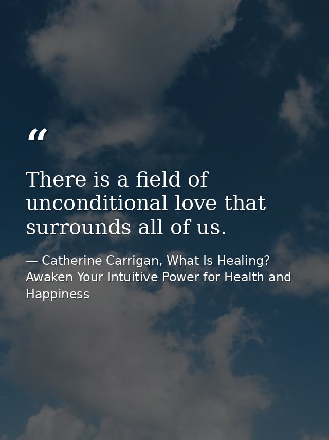 There is a field of unconditional love that surrounds all of us. — Catherine Carrigan, What Is Healing? Awaken Your Intuitive Power for Health and Happiness