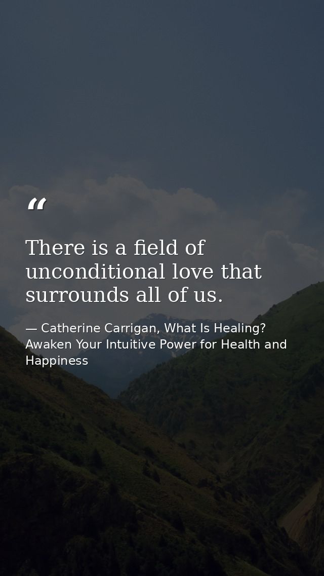 There is a field of unconditional love that surrounds all of us. — Catherine Carrigan, What Is Healing? Awaken Your Intuitive Power for Health and Happiness