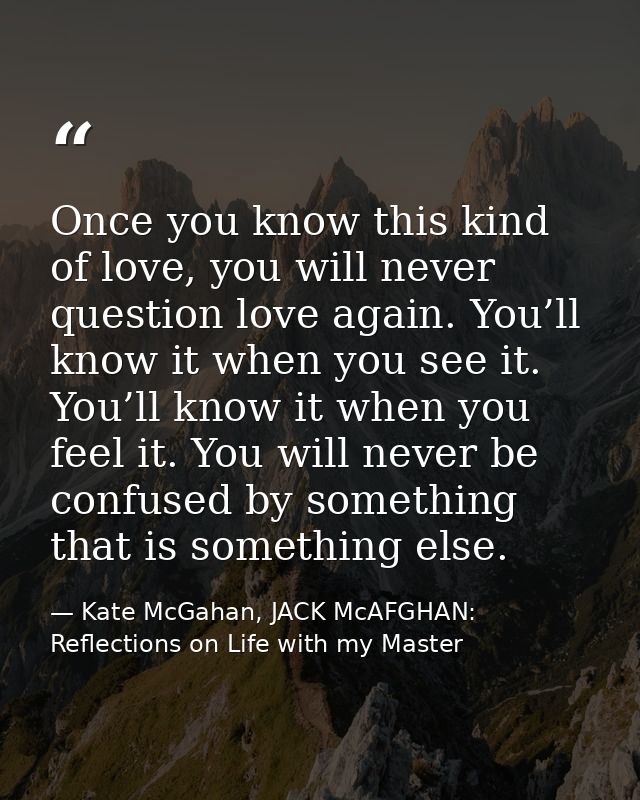 Once you know this kind of love, you will never question love again. You’ll know it when you see it. You’ll know it when — Kate McGahan, JACK McAFGHAN: Reflections on Life with my Master