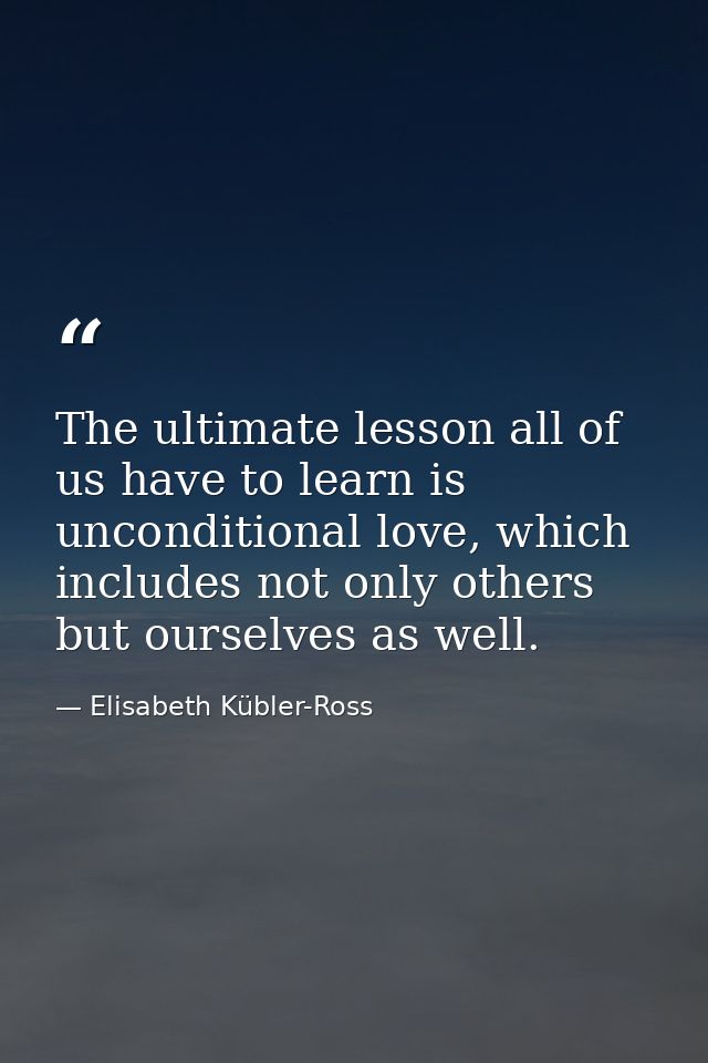The ultimate lesson all of us have to learn is unconditional love, which includes not only others but ourselves as well. — Elisabeth Kübler-Ross