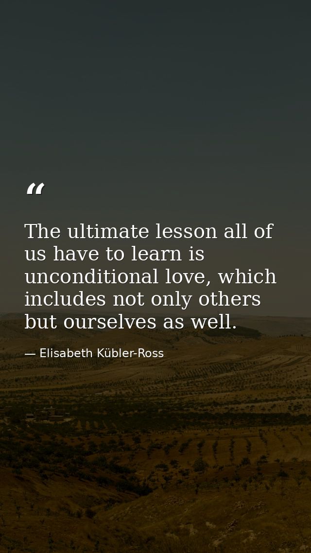 The ultimate lesson all of us have to learn is unconditional love, which includes not only others but ourselves as well. — Elisabeth Kübler-Ross
