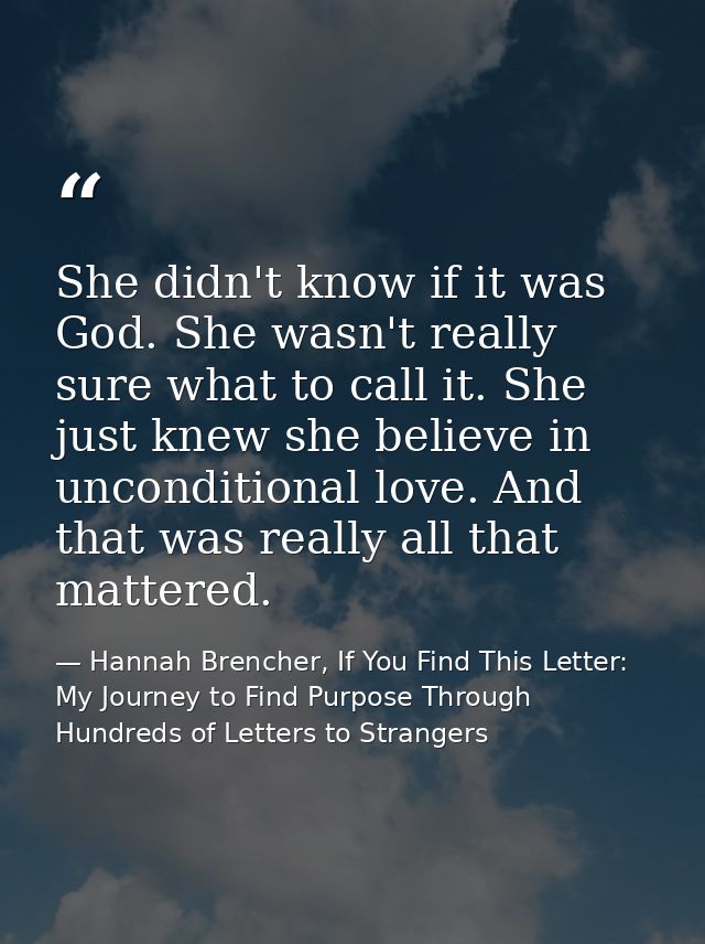 She didn't know if it was God. She wasn't really sure what to call it. She just knew she believe in unconditional love.  — Hannah Brencher, If You Find This Letter: My Journey to Find Purpose Through Hundreds of Letters to Strangers
