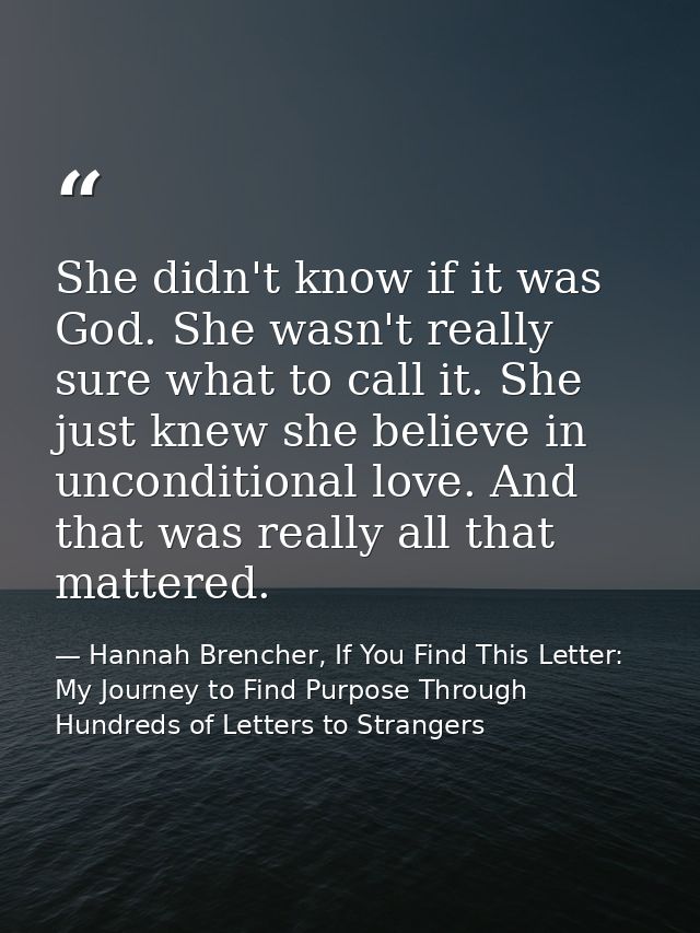 She didn't know if it was God. She wasn't really sure what to call it. She just knew she believe in unconditional love.  — Hannah Brencher, If You Find This Letter: My Journey to Find Purpose Through Hundreds of Letters to Strangers