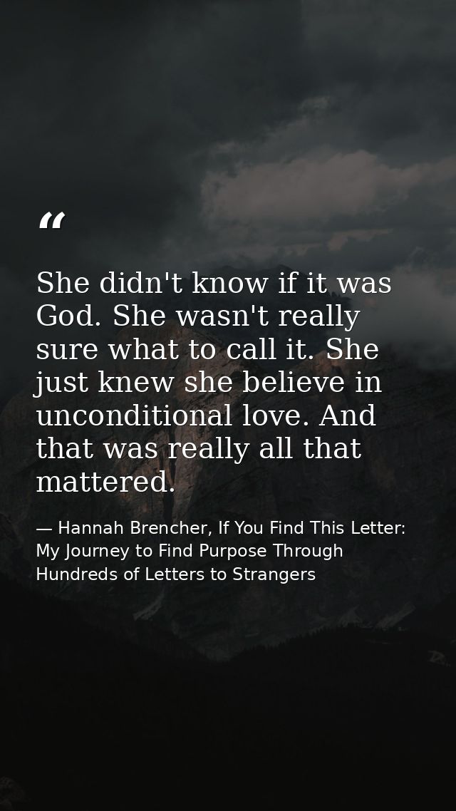 She didn't know if it was God. She wasn't really sure what to call it. She just knew she believe in unconditional love.  — Hannah Brencher, If You Find This Letter: My Journey to Find Purpose Through Hundreds of Letters to Strangers
