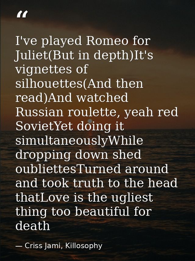 I've played Romeo for Juliet(But in depth)It's vignettes of silhouettes(And then read)And watched Russian roulette, yeah — Criss Jami, Killosophy