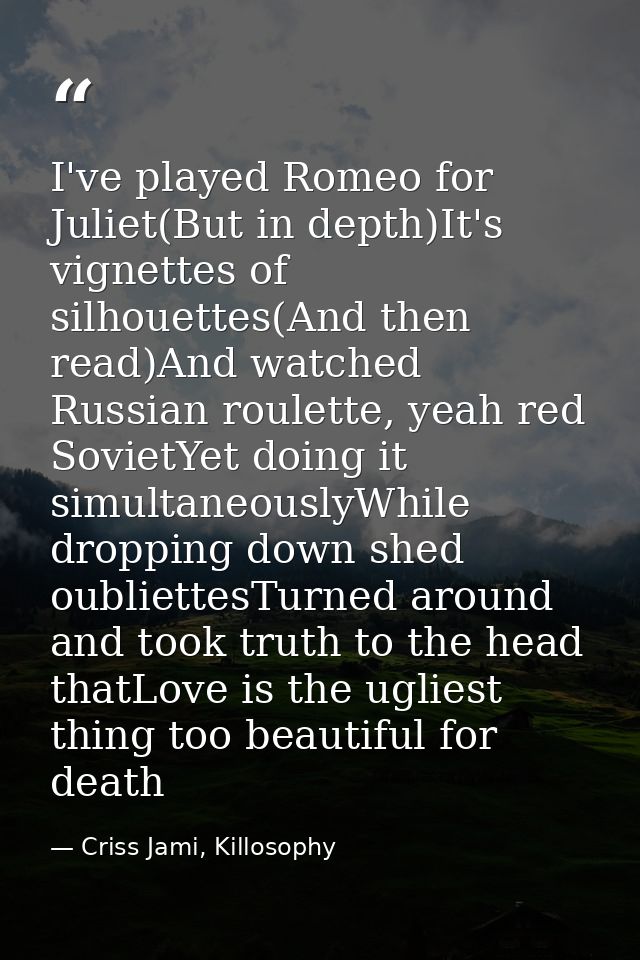 I've played Romeo for Juliet(But in depth)It's vignettes of silhouettes(And then read)And watched Russian roulette, yeah — Criss Jami, Killosophy