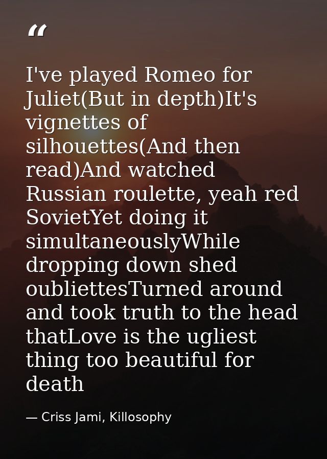 I've played Romeo for Juliet(But in depth)It's vignettes of silhouettes(And then read)And watched Russian roulette, yeah — Criss Jami, Killosophy