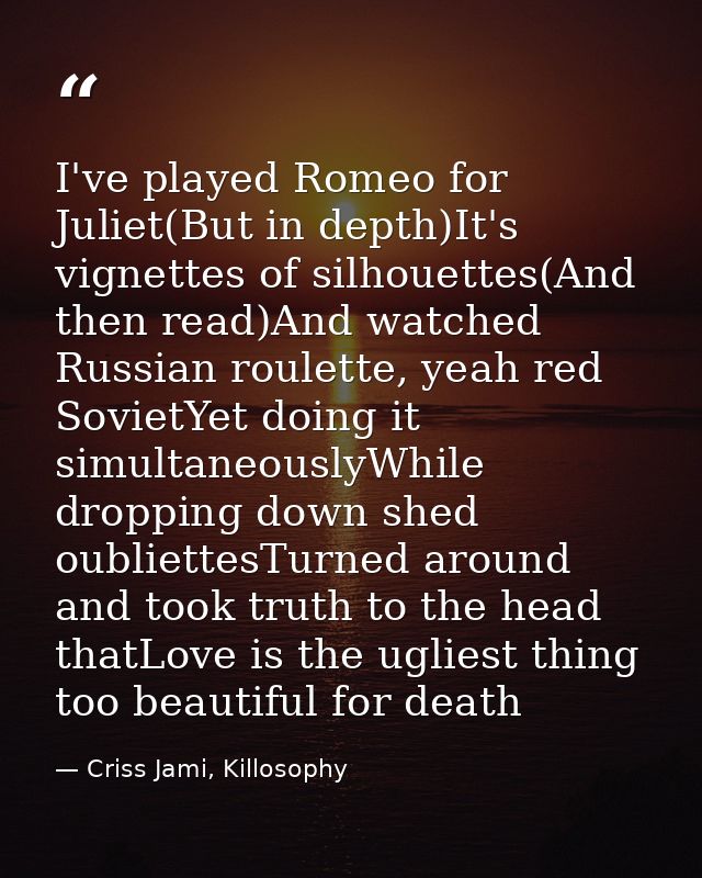 I've played Romeo for Juliet(But in depth)It's vignettes of silhouettes(And then read)And watched Russian roulette, yeah — Criss Jami, Killosophy
