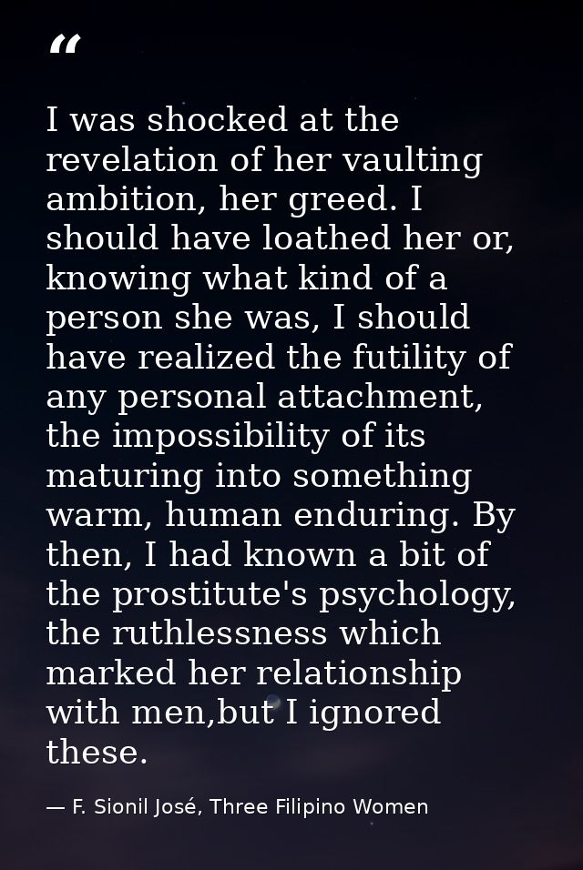 I was shocked at the revelation of her vaulting ambition, her greed. I should have loathed her or, knowing what kind of  — F. Sionil José, Three Filipino Women