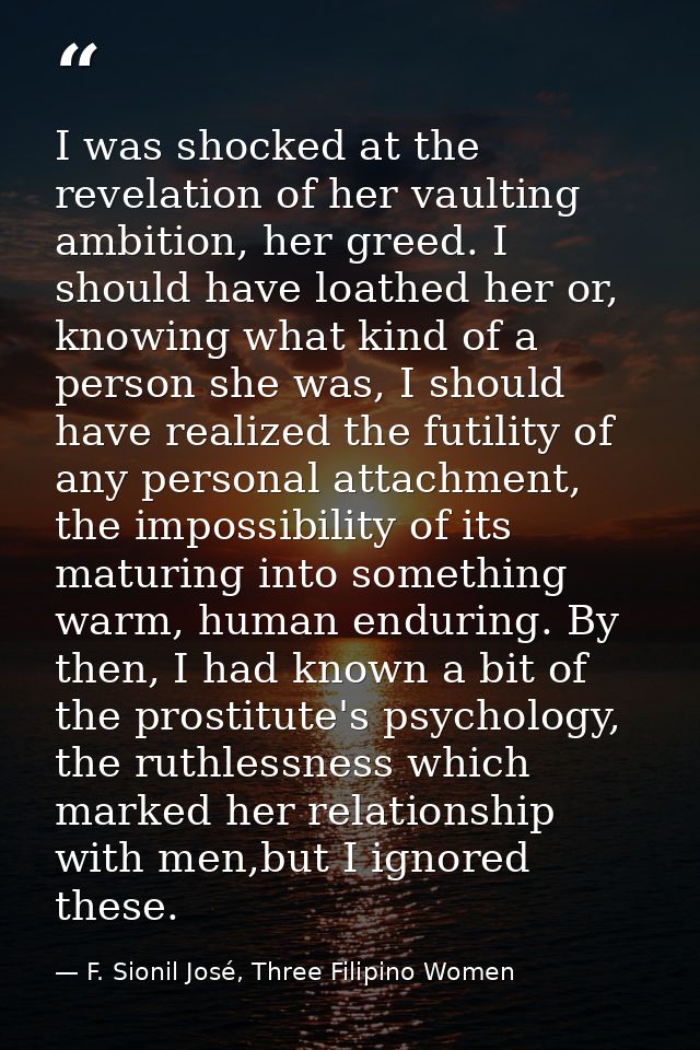 I was shocked at the revelation of her vaulting ambition, her greed. I should have loathed her or, knowing what kind of  — F. Sionil José, Three Filipino Women