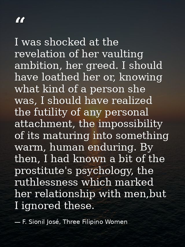 I was shocked at the revelation of her vaulting ambition, her greed. I should have loathed her or, knowing what kind of  — F. Sionil José, Three Filipino Women